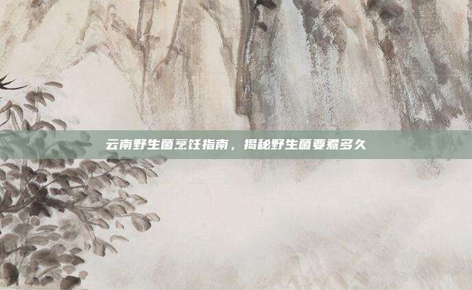云南野生菌烹饪指南，揭秘野生菌要煮多久