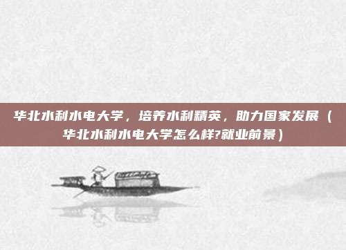 华北水利水电大学，培养水利精英，助力国家发展（华北水利水电大学怎么样?就业前景）