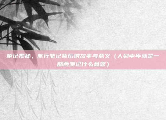 游记揭秘,旅行笔记背后的故事与意义(人到中年就是一部西游记什么意思)
