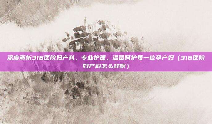 深度解析316医院妇产科,专业护理,温馨呵护每一位孕产妇(316医院妇产科怎么样啊)