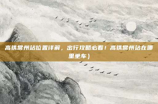 高铁常州站位置详解,出行攻略必看!高铁常州站在哪里坐车)