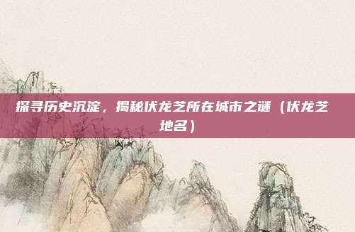 探寻历史沉淀,揭秘伏龙芝所在城市之谜(伏龙芝 地名)