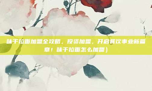 味千拉面加盟全攻略,投资加盟,开启餐饮事业新篇章!味千拉面怎么加盟)