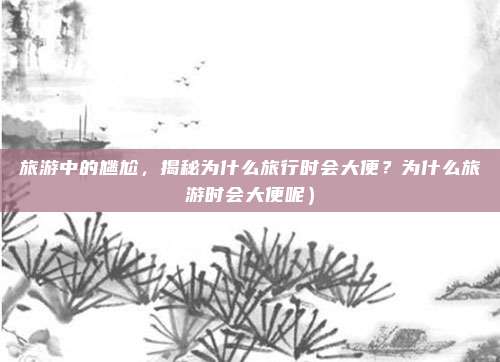 旅游中的尴尬,揭秘为什么旅行时会大便?为什么旅游时会大便呢)