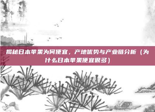 揭秘日本苹果为何便宜,产地优势与产业链分析(为什么日本苹果便宜很多)
