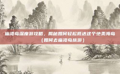 庙湾岛深度游攻略,揭秘如何轻松抵达这个绝美海岛(如何去庙湾岛旅游)