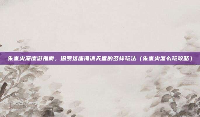 朱家尖深度游指南,探索这座海滨天堂的多样玩法(朱家尖怎么玩攻略)