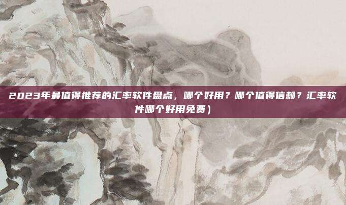 2023年最值得推荐的汇率软件盘点,哪个好用?哪个值得信赖?汇率软件哪个好用免费)