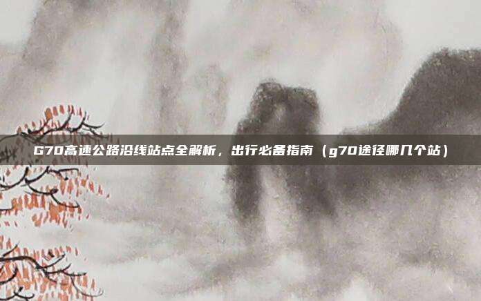 G70高速公路沿线站点全解析,出行必备指南(g70途径哪几个站)
