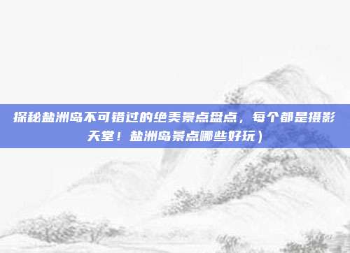 探秘盐洲岛不可错过的绝美景点盘点,每个都是摄影天堂!盐洲岛景点哪些好玩)