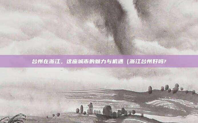 台州在浙江,这座城市的魅力与机遇(浙江台州好吗?