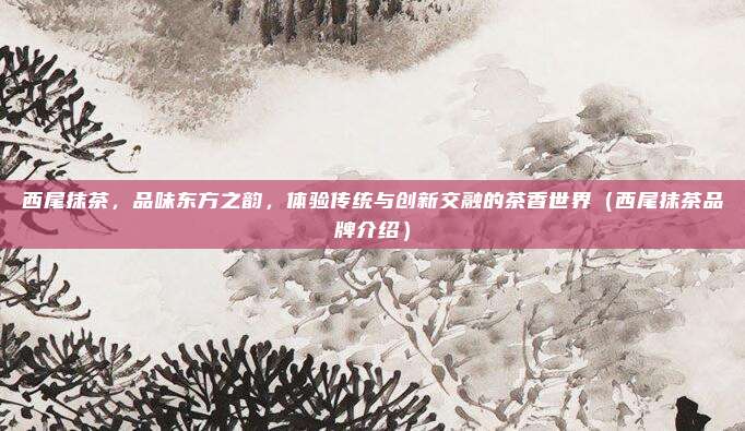 西尾抹茶,品味东方之韵,体验传统与创新交融的茶香世界(西尾抹茶品牌介绍)