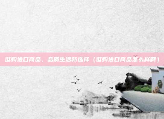 逛购进口商品,品质生活新选择(逛购进口商品怎么样啊)