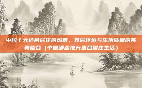 中国十大适合居住的城市,宜居环境与生活质量的完美结合(中国哪些地方适合居住生活)