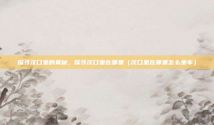 探寻汉口里的奥秘,探寻汉口里在哪里(汉口里在哪里怎么坐车)