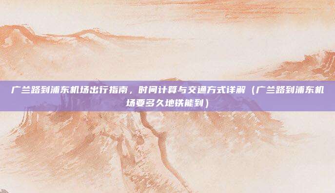 广兰路到浦东机场出行指南,时间计算与交通方式详解(广兰路到浦东机场要多久地铁能到)
