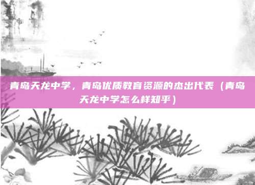 青岛天龙中学,青岛优质教育资源的杰出代表(青岛天龙中学怎么样知乎)