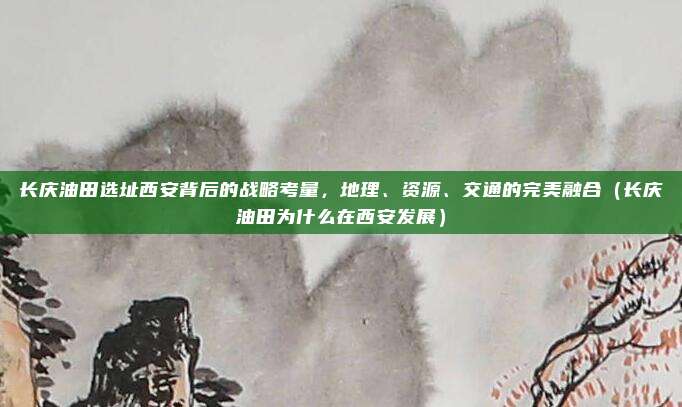 长庆油田选址西安背后的战略考量,地理、资源、交通的完美融合(长庆油田为什么在西安发展)