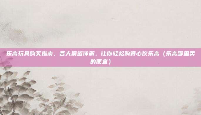 乐高玩具购买指南,各大渠道详解,让你轻松购得心仪乐高(乐高哪里卖的便宜)