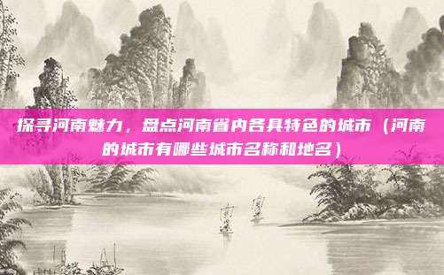 探寻河南魅力,盘点河南省内各具特色的城市(河南的城市有哪些城市名称和地名)