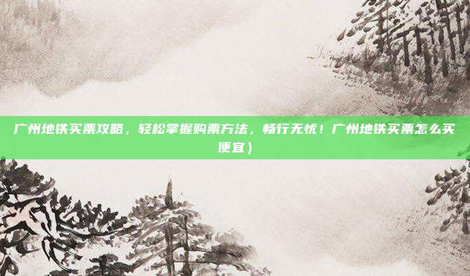 广州地铁买票攻略,轻松掌握购票方法,畅行无忧!广州地铁买票怎么买便宜)