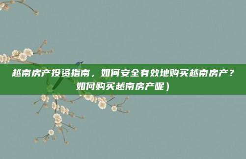 越南房产投资指南,如何安全有效地购买越南房产?如何购买越南房产呢)