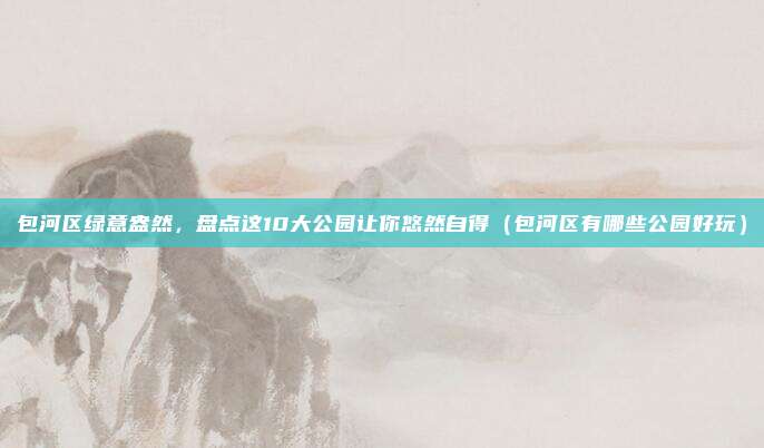 包河区绿意盎然，盘点这10大公园让你悠然自得（包河区有哪些公园好玩）