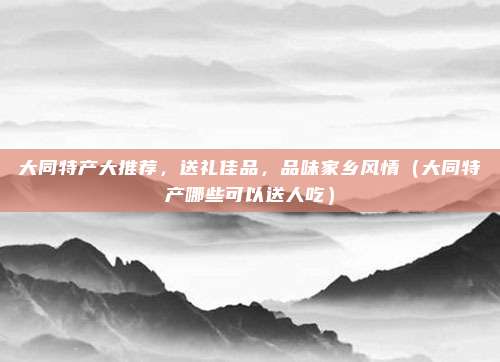 大同特产大推荐,送礼佳品,品味家乡风情(大同特产哪些可以送人吃)