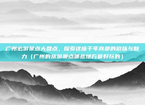 广州必游景点大盘点,探索这座千年商都的韵味与魅力(广州的旅游景点哪些地方最好玩的)
