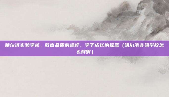 哈尔滨实验学校，教育品质的标杆，学子成长的摇篮（哈尔滨实验学校怎么样啊）