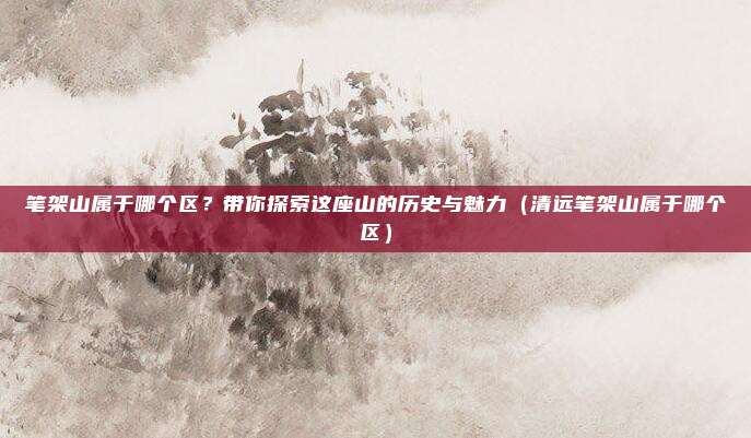 笔架山属于哪个区?带你探索这座山的历史与魅力(清远笔架山属于哪个区)