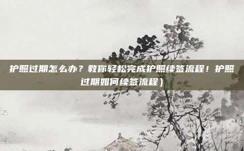 护照过期怎么办？教你轻松完成护照续签流程！护照过期如何续签流程）