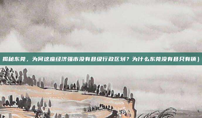 揭秘东莞,为何这座经济强市没有县级行政区划?为什么东莞没有县只有镇)