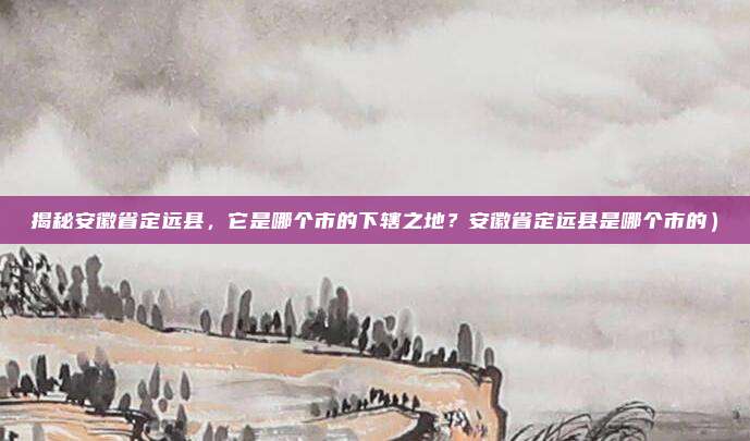 揭秘安徽省定远县,它是哪个市的下辖之地?安徽省定远县是哪个市的)