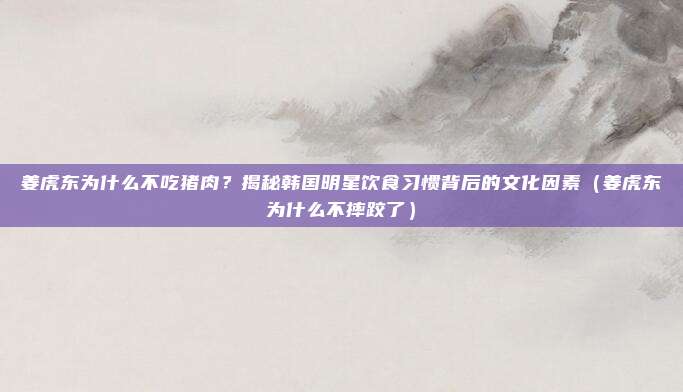 姜虎东为什么不吃猪肉？揭秘韩国明星饮食习惯背后的文化因素（姜虎东为什么不摔跤了）