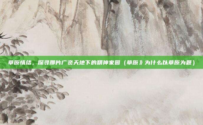 草原情结,探寻那片广袤天地下的精神家园(草原》为什么以草原为题)