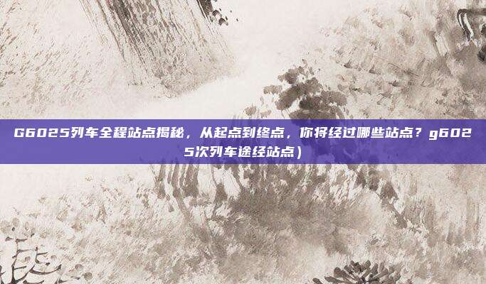 G6025列车全程站点揭秘,从起点到终点,你将经过哪些站点?g6025次列车途经站点)