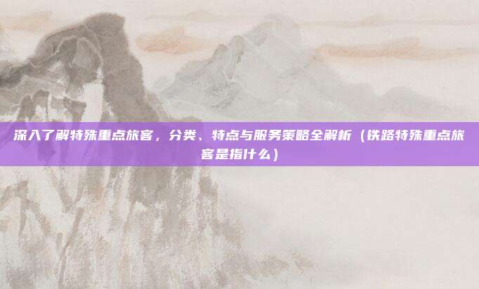深入了解特殊重点旅客,分类、特点与服务策略全解析(铁路特殊重点旅客是指什么)