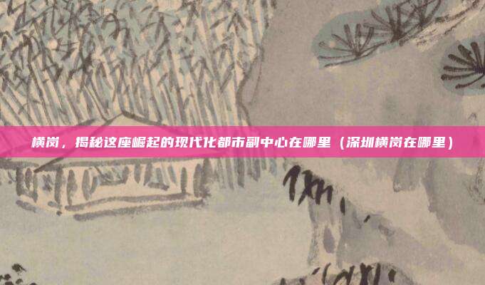 横岗,揭秘这座崛起的现代化都市副中心在哪里(深圳横岗在哪里)