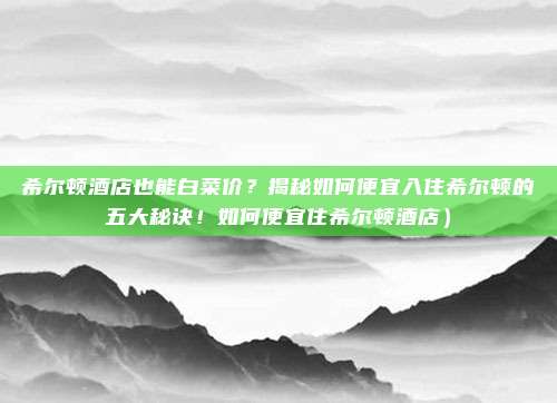 希尔顿酒店也能白菜价?揭秘如何便宜入住希尔顿的五大秘诀!如何便宜住希尔顿酒店)