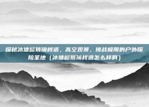 探秘冰塘峪玻璃栈道,高空观景,挑战极限的户外探险圣地(冰塘峪玻璃栈道怎么样啊)