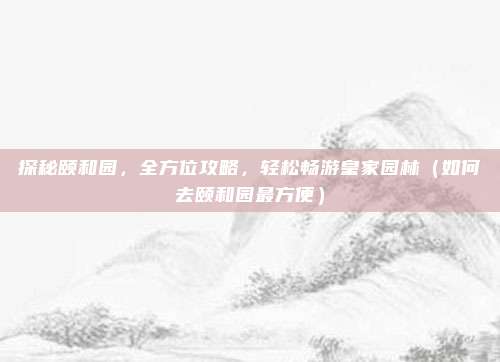 探秘颐和园,全方位攻略,轻松畅游皇家园林(如何去颐和园最方便)