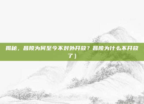 揭秘,昌陵为何至今不对外开放?昌陵为什么不开放了)