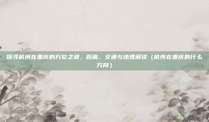 探寻杭州在重庆的方位之谜,距离、交通与地理解读(杭州在重庆的什么方向)