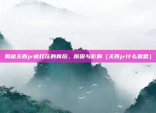 揭秘关西jr被打压的背后,原因与影响(关西jr什么意思)