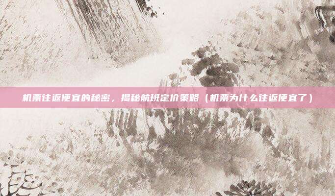 机票往返便宜的秘密,揭秘航班定价策略(机票为什么往返便宜了)