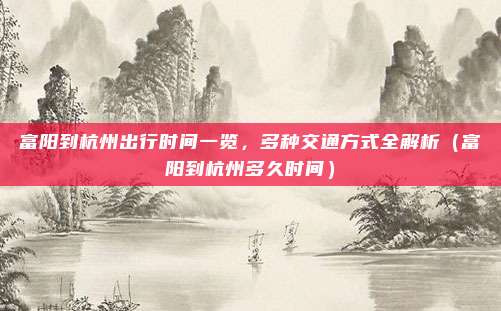 富阳到杭州出行时间一览,多种交通方式全解析(富阳到杭州多久时间)