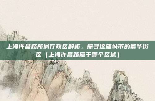上海许昌路所属行政区解析，探寻这座城市的繁华街区（上海许昌路属于哪个区域）