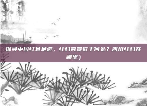 探寻中国红色足迹,红村究竟位于何处?四川红村在哪里)
