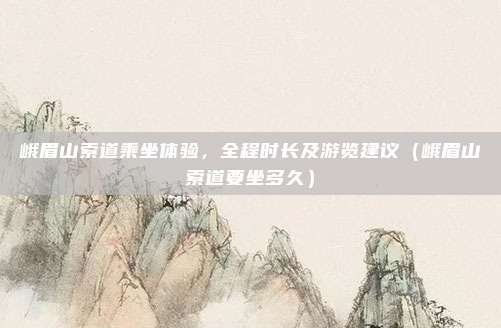 峨眉山索道乘坐体验,全程时长及游览建议(峨眉山索道要坐多久)
